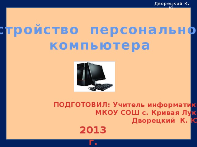 Дворецкий К. Ю . Устройство персонального компьютера ПОДГОТОВИЛ: Учитель информатики  МКОУ СОШ с. Кривая Лука  Дворецкий К. Ю. 2013 г. 