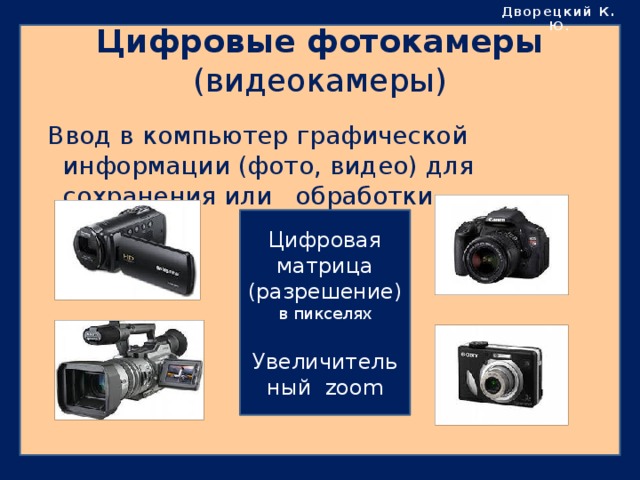 Дворецкий К. Ю . Цифровые фотокамеры  (видеокамеры)  Ввод в компьютер графической информации (фото, видео) для сохранения или обработки. Цифровая матрица (разрешение) в пикселях Увеличительный zoom 