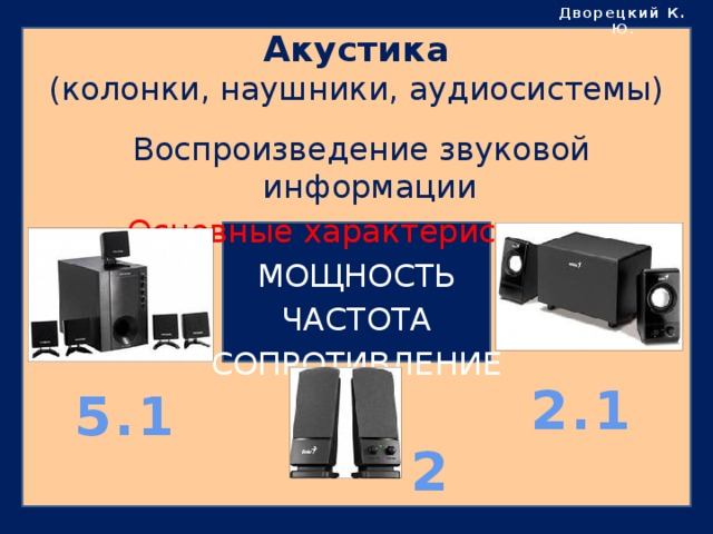 Дворецкий К. Ю . Акустика  (колонки, наушники, аудиосистемы)  Воспроизведение звуковой информации Основные характеристики: МОЩНОСТЬ ЧАСТОТА СОПРОТИВЛЕНИЕ 2.1 5.1 2 
