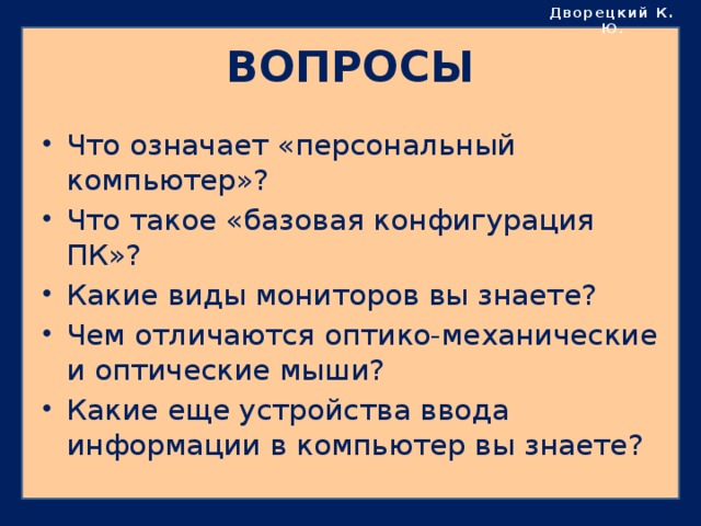 Дворецкий К. Ю . ВОПРОСЫ Что означает «персональный компьютер»? Что такое «базовая конфигурация ПК»? Какие виды мониторов вы знаете? Чем отличаются оптико-механические и оптические мыши? Какие еще устройства ввода информации в компьютер вы знаете? 
