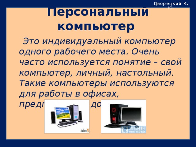 Дворецкий К. Ю . Персональный компьютер  Это индивидуальный компьютер одного рабочего места. Очень часто используется понятие – свой компьютер, личный, настольный. Такие компьютеры используются для работы в офисах, предприятиях, дома. 