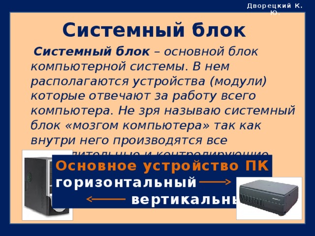 Дворецкий К. Ю . Системный блок  Системный блок – основной блок компьютерной системы. В нем располагаются устройства (модули) которые отвечают за работу всего компьютера. Не зря называю системный блок «мозгом компьютера» так как внутри него производятся все вычислительные и контролирующие процессы. Основное устройство ПК горизонтальный  вертикальный 
