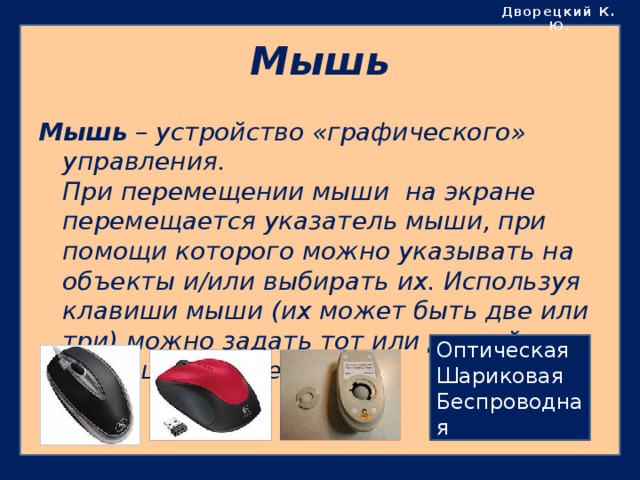 Дворецкий К. Ю . Мышь Мышь – устройство «графического» управления.  При перемещении мыши на экране перемещается указатель мыши, при помощи которого можно указывать на объекты и/или выбирать их. Используя клавиши мыши (их может быть две или три) можно задать тот или другой тип операции с объектом. Оптическая Шариковая Беспроводная 