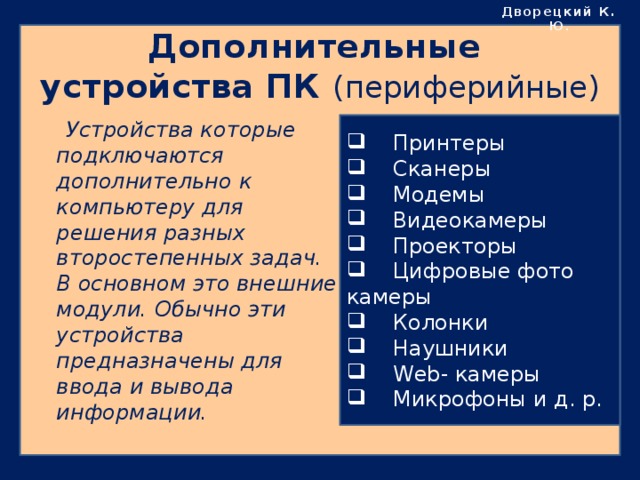 Дворецкий К. Ю . Дополнительные устройства ПК (периферийные)  Устройства которые подключаются дополнительно к компьютеру для решения разных второстепенных задач. В основном это внешние модули. Обычно эти устройства предназначены для ввода и вывода информации.  Принтеры  Сканеры  Модемы  Видеокамеры  Проекторы  Цифровые фото камеры  Колонки  Наушники  Web- камеры  Микрофоны и д. р. 