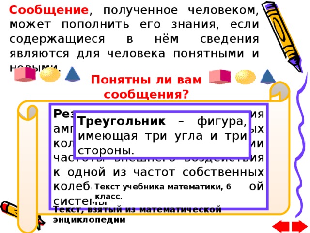 Сообщение , полученное человеком, может пополнить его знания, если содержащиеся в нём сведения являются для человека понятными и новыми. Понятны ли вам сообщения? Резонанс – явление увеличения амплитуды вынужденных колебаний при приближении частоты внешнего воздействия к одной из частот собственных колебаний динамической системы Треугольник – фигура, имеющая три угла и три стороны. 55 288 1 498 Сообщение Арабский текст Текст учебника математики, 6 класс. Текст, взятый из математической энциклопедии 