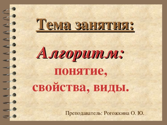 Тема занятия: Алгоритм: понятие, свойства, виды. Преподаватель: Рогожкина О. Ю.  