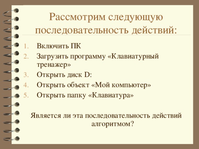 Рассмотрим следующую последовательность действий: Включить ПК Загрузить программу «Клавиатурный тренажер» Открыть диск D : Открыть объект «Мой компьютер» Открыть папку «Клавиатура»  Является ли эта последовательность действий алгоритмом? 