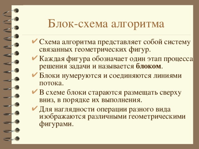 Блок-схема алгоритма Схема алгоритма представляет собой систему связанных геометрических фигур. Каждая фигура обозначает один этап процесса решения задачи и называется блоком . Блоки нумеруются и соединяются линиями потока. В схеме блоки стараются размещать сверху вниз, в порядке их выполнения. Для наглядности операции разного вида изображаются различными геометрическими фигурами. 