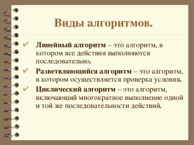 Виды алгоритмов. Линейный алгоритм – это алгоритм, в котором все действия выполняются последовательно . Разветвляющийся алгоритм – это алгоритм, в котором осуществляется проверка условия . Циклический алгоритм – это алгоритм, включающий многократное выполнение одной и той же последовательности действий .  