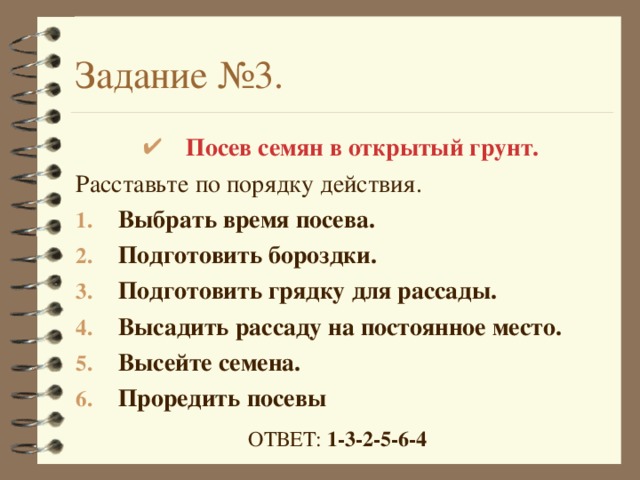 Задание №3. Посев семян в открытый грунт. Расставьте по порядку действия. Выбрать время посева. Подготовить бороздки. Подготовить грядку для рассады. Высадить рассаду на постоянное место. Высейте семена. Проредить посевы ОТВЕТ: 1-3-2-5-6-4 
