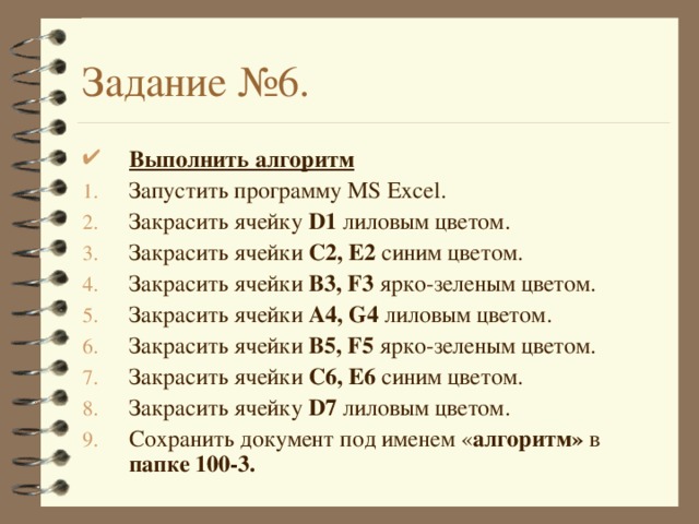Задание №6. Выполнить алгоритм Запустить программу MS Excel . Закрасить ячейку D1 лиловым цветом. Закрасить ячейки C2, E2  синим цветом. Закрасить ячейки B3, F3  ярко-зеленым цветом. Закрасить ячейки A4, G4  лиловым цветом. Закрасить ячейки B5, F5  ярко-зеленым цветом. Закрасить ячейки C 6 , E 6  синим цветом. Закрасить ячейку D7 лиловым цветом. Сохранить документ под именем « алгоритм» в папке 100-3.  
