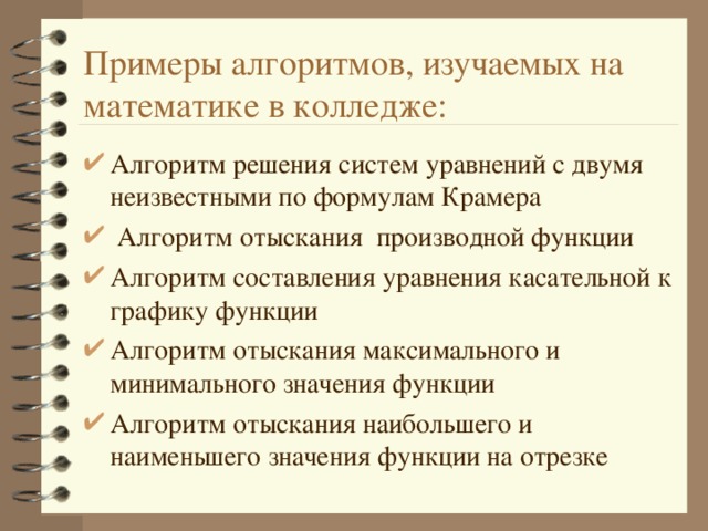 Примеры алгоритмов, изучаемых на математике в колледже: Алгоритм решения систем уравнений с двумя неизвестными по формулам Крамера  Алгоритм отыскания производной функции Алгоритм составления уравнения касательной к графику функции Алгоритм отыскания максимального и минимального значения функции Алгоритм отыскания наибольшего и наименьшего значения функции на отрезке 