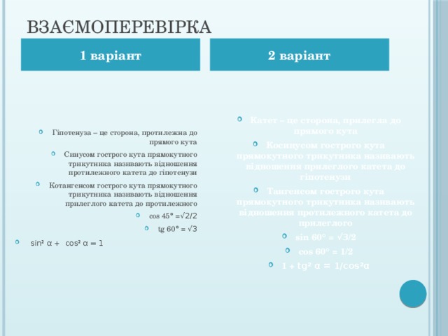Взаємоперевірка 1 варіант 2 варіант Катет – це сторона, прилегла до прямого кута Косинусом гострого кута прямокутного трикутника називають відношення прилеглого катета до гіпотенузи Тангенсом гострого кута прямокутного трикутника називають відношення протилежного катета до прилеглого sin 60 ° = √3 /2 cos 60 ° = 1/2 1 + tg ² α = 1/cos²α  Гіпотенуза – це сторона, протилежна до прямого кута Синусом гострого кута прямокутного трикутника називають відношення протилежного катета до гіпотенузи Котангенсом гострого кута прямокутного трикутника називають відношення прилеглого катета до протилежного cos 45 ° = √2/2 tg 60 ° = √3   sin² α +  cos² α = 1 