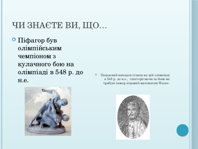 Чи знаєте ви, що… Піфагор був олімпійським чемпіоном з кулачного бою на олімпіаді в 548 р. до н.е. Нещасний випадок стався на цій олімпіаді в 548 р. до н.е., спостерігаючи за боєм на трибуні помер відомий математик Фалес. 