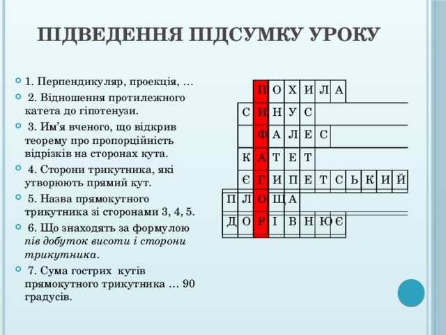  Підведення підсумку уроку   1. Перпендикуляр, проекція, …  2. Відношення протилежного катета до гіпотенузи.  3. Им’я вченого, що відкрив теорему про пропорційність відрізків на сторонах кута.  4. Сторони трикутника, які утворюють прямий кут.  5. Назва прямокутного трикутника зі сторонами 3, 4, 5.  6. Що знаходять за формулою пів добуток висоти і сторони трикутника .  7. Сума гострих кутів прямокутного трикутника … 90 градусів.  П С О И Ф Х Н К П А А Є И У Л Д Л Г С Т Л Е О А Е И О Р С П Щ Т І Е А В Т С Н Ю Ь К Є И Й 