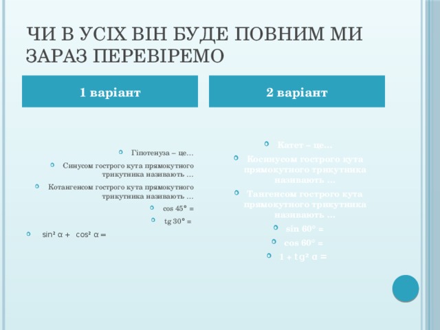 Чи в усіх він буде повним ми зараз перевіремо 1 варіант 2 варіант Гіпотенуза – це… Синусом гострого кута прямокутного трикутника називають … Котангенсом гострого кута прямокутного трикутника називають … cos 45 ° = tg 30 ° =   sin² α +  cos² α = Катет – це… Косинусом гострого кута прямокутного трикутника називають … Тангенсом гострого кута прямокутного трикутника називають … sin 60 ° = cos 60 ° = 1 + tg ² α =  