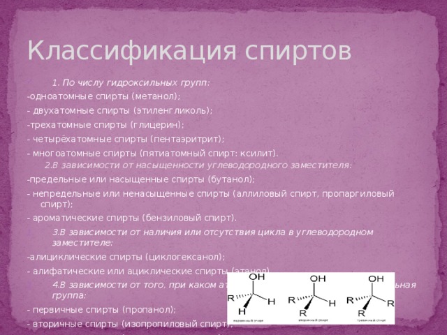 Классификация спиртов 1. По числу гидроксильных групп:  -одноатомные спирты (метанол); - двухатомные спирты (этиленгликоль); -трехатомные спирты (глицерин); - четырёхатомные спирты (пентаэритрит); - многоатомные спирты (пятиатомный спирт: ксилит). 2.В зависимости от насыщенности углеводородного заместителя :  -предельные или насыщенные спирты (бутанол); - непредельные или ненасыщенные спирты (аллиловый спирт, пропаргиловый спирт); - ароматические спирты (бензиловый спирт). 3.В зависимости от наличия или отсутствия цикла в углеводородном заместителе:  -алициклические спирты (циклогексанол); - алифатические или ациклические спирты (этанол). 4.В зависимости от того, при каком атоме углерода находится гидроксильная группа:  - первичные спирты (пропанол); - вторичные спирты (изопропиловый спирт); - третичные спирты (2-метилпропан-2-ол). 