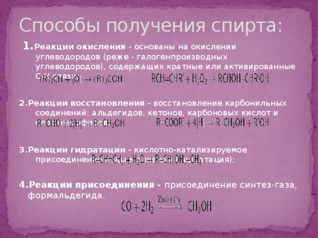 Способы получения спирта:  1. Реакции окисления  - основаны на окислении углеводородов (реже - галогенпроизводных углеводородов), содержащих кратные или активированные C-H связи; 2.Реакции восстановления  - восстановление карбонильных соединений: альдегидов, кетонов, карбоновых кислот и сложных эфиров; 3.Реакции гидратации  - кислотно-катализируемое присоединение воды к алкенам (гидратация);  4.Реакции присоединения - присоединение синтез-газа, формальдегида. 