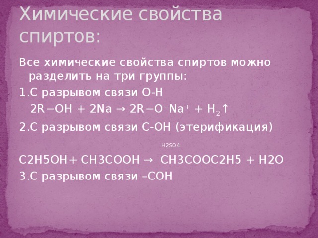 Химические свойства спиртов: Все химические свойства спиртов можно разделить на три группы: 1.С разрывом связи О-Н  2R−OH + 2Na → 2R−О − Na + + H 2 ↑ 2.С разрывом связи С-OН (этерификация)  H2SO4 C2H5OH+ CH3COOH → CH3COOC2H5 + H2O 3.С разрывом связи –СОН 