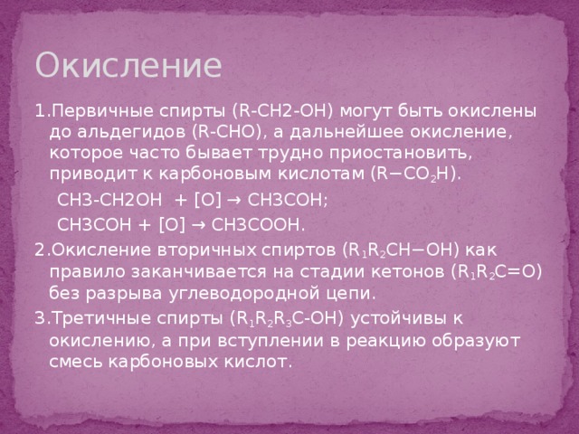 Окисление 1.Первичные спирты (R-CH2-OH) могут быть окислены до альдегидов (R-CHO), а дальнейшее окисление, которое часто бывает трудно приостановить, приводит к карбоновым кислотам (R−CO 2 H).  CH3-CH2OH + [O] → CH3COH;  CH3COH + [O] → CH3COOH. 2.Окисление вторичных спиртов (R 1 R 2 CH−OH) как правило заканчивается на стадии кетонов (R 1 R 2 C=O) без разрыва углеводородной цепи. 3.Третичные спирты (R 1 R 2 R 3 C-OH) устойчивы к окислению, а при вступлении в реакцию образуют смесь карбоновых кислот. 