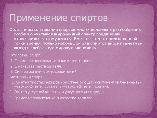 Применение спиртов Области использования спиртов многочисленны и разнообразны, особенно учитывая широчайший спектр соединений, относящихся к этому классу. Вместе с тем, с промышленной точки зрения, только небольшой ряд спиртов вносит заметный вклад в глобальную мировую экономику.    этиловый спирт:   1. Прямое использование в качестве топлива.   2. В качестве растворителя.   3. Синтез органических соединений.   метиловый спирт   1. Синтез простых эфиров - оксигенирующих компонентов бензина (2-метокси-2-метилбутан и 2-метокси-2-метилпропан). 2. Синтез уксусной кислоты и уксусного ангидрида. 3. Прямое использование в качестве топлива . 