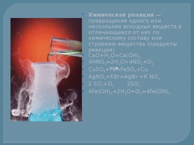  Химическая реакция — превращение одного или нескольких исходных веществ в отличающиеся от них по химическому составу или строению вещества (продукты реакции). CaO+H 2 O=Ca(OH) 2 4HNO 3 =2H 2 O+4NO 2 +O 2 CuSO 4 +Fe=FeSO 4 +Cu AgNO 3 +KBr=AgBr +К NO 3 2 SO 2 +O 2 2SO 3 4Fe(OH) 2 +2H 2 O+O 2 =4Fe(OH) 3 