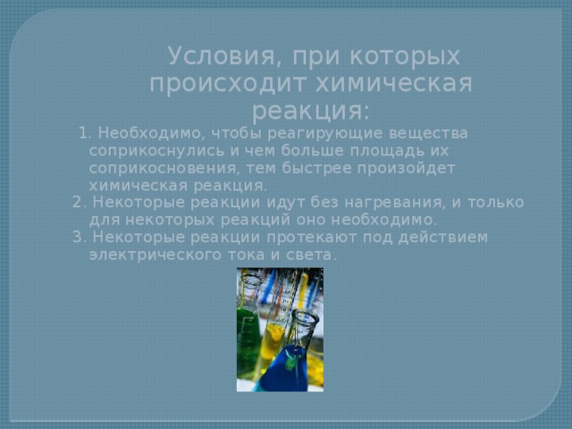  Условия, при которых происходит химическая реакция:  1. Необходимо, чтобы реагирующие вещества соприкоснулись и чем больше площадь их соприкосновения, тем быстрее произойдет химическая реакция. 2. Некоторые реакции идут без нагревания, и только для некоторых реакций оно необходимо. 3. Некоторые реакции протекают под действием электрического тока и света. 