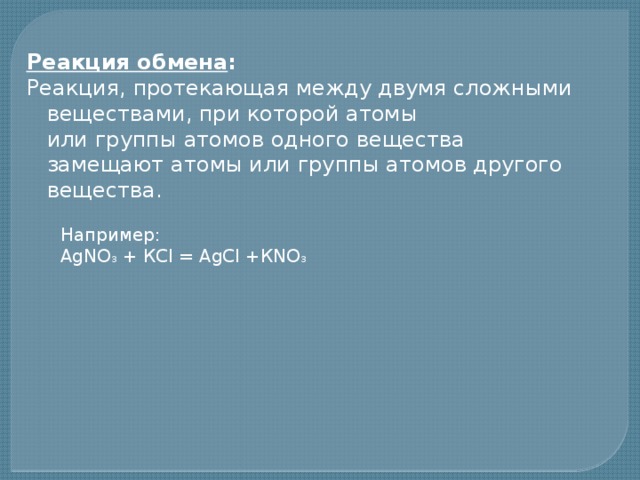 Реакция обмена : Реакция, протекающая между двумя сложными веществами, при которой атомы  или группы атомов одного вещества замещают атомы или группы атомов другого  вещества.    Например:  АgNО 3 + КСl = АgСl +КNО 3 