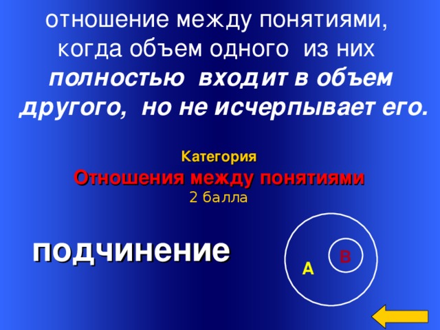 отношение между понятиями, когда объем одного из них полностью входит в объем  другого, но не исчерпывает его.  Категория Отношения между понятиями 2 балла  подчинение Welcome to Power Jeopardy   © Don Link, Indian Creek School, 2004 You can easily customize this template to create your own Jeopardy game. Simply follow the step-by-step instructions that appear on Slides 1-3. В А 14 