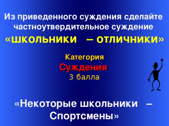  Из приведенного суждения сделайте частноутвердительное суждение «школьники – отличники» Категория Суждения 3 балла Welcome to Power Jeopardy   © Don Link, Indian Creek School, 2004 You can easily customize this template to create your own Jeopardy game. Simply follow the step-by-step instructions that appear on Slides 1-3. «Некоторые школьники – Спортсмены»  16 