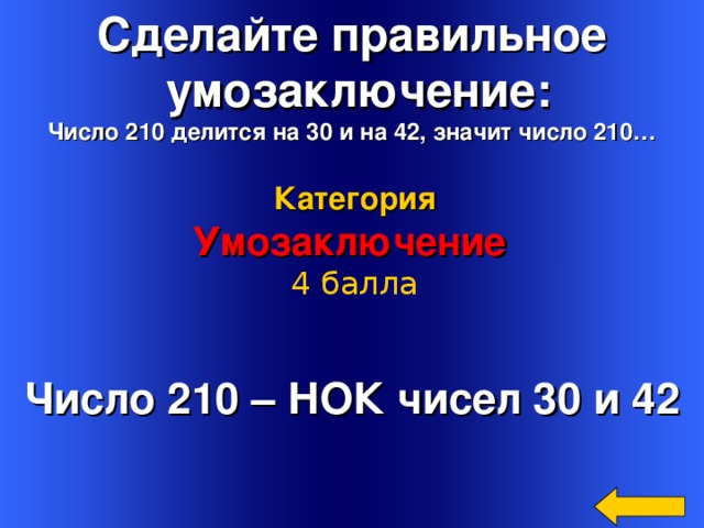 Сделайте правильное  умозаключение: Число 210 делится на 30 и на 42, значит число 210… Категория Умозаключение 4 балла Число 210 – НОК чисел 30 и 42 Welcome to Power Jeopardy   © Don Link, Indian Creek School, 2004 You can easily customize this template to create your own Jeopardy game. Simply follow the step-by-step instructions that appear on Slides 1-3. 16 