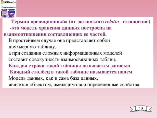  Термин «реляционный» (от латинского relatio – отношение)  -это модель хранения данных построена на взаимоотношении составляющих ее частей.  В простейшем случае она представляет собой двухмерную таблицу, а при создании сложных информационных моделей составит совокупность взаимосвязанных таблиц. Каждая строка такой таблицы называется записью .  Каждый столбец в такой таблице называется полем . Модель данных, как и сама база данных, является объектом, имеющим свои определенные свойства. 1 3 