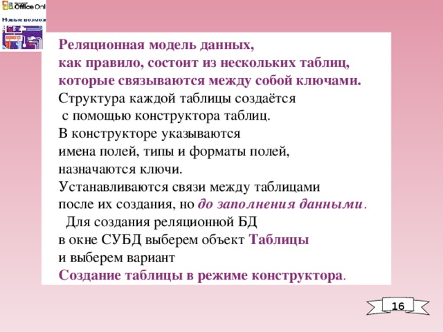 Реляционная модель данных, как правило, состоит из нескольких таблиц, которые связываются между собой ключами. Структура каждой таблицы создаётся  с помощью конструктора таблиц. В конструкторе указываются имена полей, типы и форматы полей, назначаются ключи. Устанавливаются связи между таблицами после их создания, но  до заполнения данными .  Для создания реляционной БД в окне СУБД выберем объект Таблицы  и выберем вариант Создание таблицы в режиме конструктора . 1 6 
