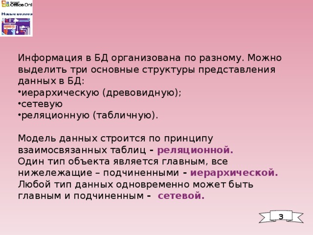 Информация в БД организована по разному. Можно выделить три основные структуры представления данных в БД: иерархическую (древовидную); сетевую реляционную (табличную). Модель данных строится по принципу взаимосвязанных таблиц - реляционной. Один тип объекта является главным, все нижележащие – подчиненными - иерархической. Любой тип данных одновременно может быть главным и подчиненным - сетевой. 3 