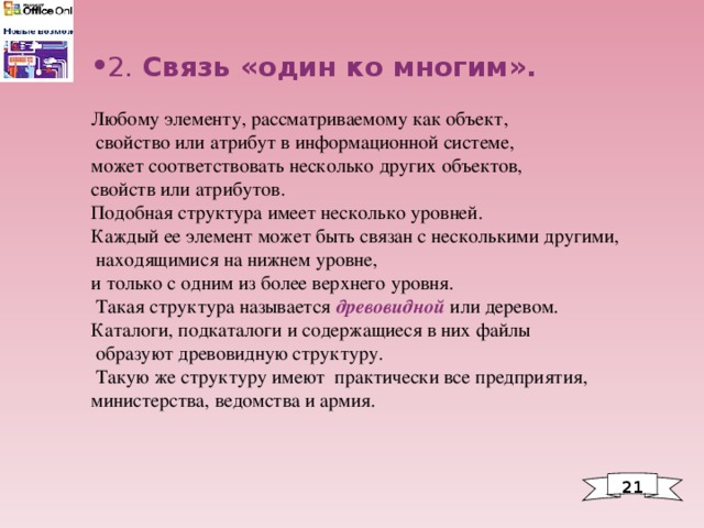 2. Связь «один ко многим». Любому элементу, рассматриваемому как объект,  свойство или атрибут в информационной системе, может соответствовать несколько других объектов, свойств или атрибутов. Подобная структура имеет несколько уровней. Каждый ее элемент может быть связан с несколькими другими,  находящимися на нижнем уровне, и только с одним из более верхнего уровня.  Такая структура называется древовидной или деревом. Каталоги, подкаталоги и содержащиеся в них файлы  образуют древовидную структуру.  Такую же структуру имеют практически все предприятия, министерства, ведомства и армия. 2 1 