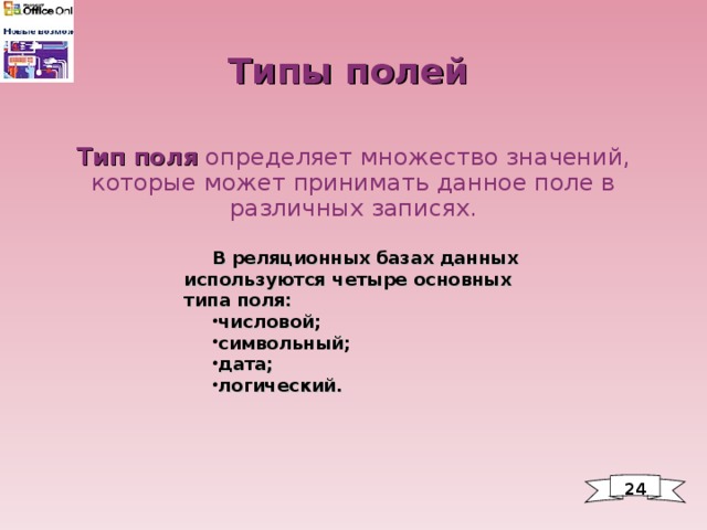 Типы полей Тип поля определяет множество значений, которые может принимать данное поле в различных записях. В реляционных базах данных используются четыре основных типа поля: числовой; символьный; дата; логический. 24 