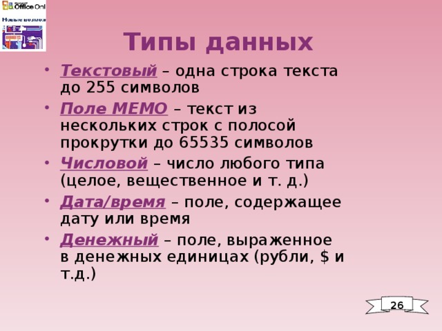 Типы данных Текстовый – одна строка текста до 255 символов Поле МЕМО  – текст из нескольких строк с полосой прокрутки до 65535 символов Числовой  – число любого типа (целое, вещественное и т. д.) Дата/время  – поле, содержащее дату или время Денежный – поле, выраженное в денежных единицах (рубли, $ и т.д.) 26 