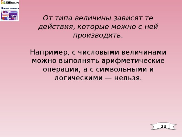 От типа величины зависят те действия, которые можно с ней производить.   Например, с числовыми величинами можно выполнять арифметические операции, а с символьными и логическими — нельзя. 28 
