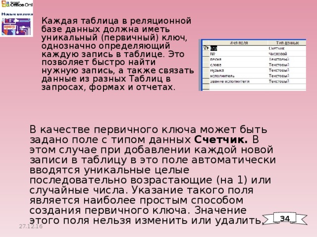 Каждая таблица в реляционной базе данных должна иметь уникальный (первичный) ключ, однозначно определяющий каждую запись в таблице. Это позволяет быстро найти нужную запись, а также связать данные из разных Таблиц в запросах, формах и отчетах. В качестве первичного ключа может быть задано поле с типом данных Счетчик. В этом случае при добавлении каждой новой записи в таблицу в это поле автоматически вводятся уникальные целые последовательно возрастающие (на 1) или случайные числа. Указание такого поля является наиболее простым способом создания первичного ключа. Значение этого поля нельзя изменить или удалить. 34 27.12.16 