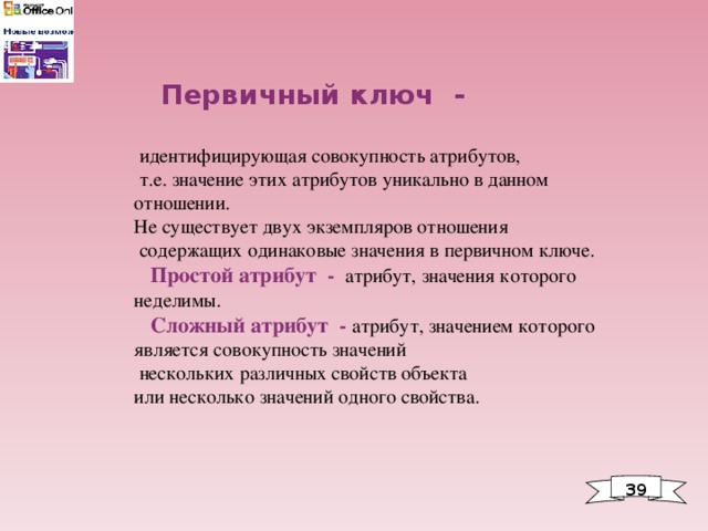  Первичный ключ -   идентифицирующая совокупность атрибутов,  т.е. значение этих атрибутов уникально в данном отношении. Не существует двух экземпляров отношения  содержащих одинаковые значения в первичном ключе.  Простой атрибут - атрибут, значения которого неделимы.  Сложный атрибут - атрибут, значением которого является совокупность значений  нескольких различных свойств объекта или несколько значений одного свойства. 39 