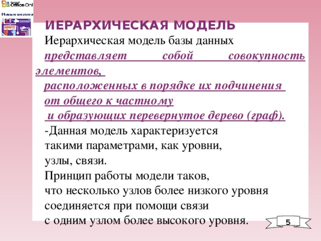 ИЕРАРХИЧЕСКАЯ МОДЕЛЬ Иерархическая модель базы данных представляет собой совокупность элементов, расположенных в порядке их подчинения от общего к частному  и образующих перевернутое дерево (граф).  -Данная модель характеризуется такими параметрами, как уровни, узлы, связи. Принцип работы модели таков, что несколько узлов более низкого уровня соединяется при помощи связи с одним узлом более высокого уровня. 5 