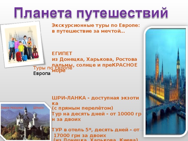    Экскурсионные туры по Европе: в путешествие за мечтой…                                                                                                                                             ЕГИПЕТ из Донецка, Харькова, Ростова пальмы, солнце и преКРАСНОЕ море                                                                                                                                               ШРИ-ЛАНКА - доступная экзотика (с прямым перелётом)   Тур на десять дней - от 10000 грн за двоих     ТУР в отель 5*, десять дней - от 17000 грн за двоих   (из Донецка, Харькова, Киева)                                                                                                                                            Туры по Европе Европа 