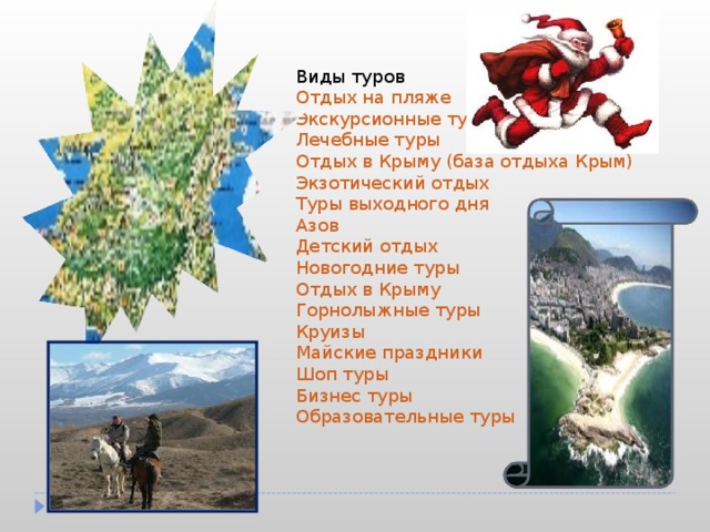 Виды туров Отдых на пляже Экскурсионные туры Лечебные туры Отдых в Крыму (база отдыха Крым) Экзотический отдых Туры выходного дня Азов Детский отдых Новогодние туры Отдых в Крыму Горнолыжные туры Круизы Майские праздники Шоп туры Бизнес туры Образовательные туры 