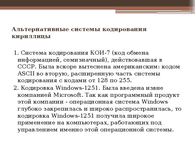 Альтернативные системы кодирования кириллицы   1. Система кодирования КОИ-7 (код обмена информацией, семизнач­ный), действовавшая в СССР. Была вскоре вытеснена американским: кодом ASCII во вторую, расширенную часть системы кодирования с кодами от 128 по 255. 2. Кодировка Windows-1251. Была введена извне компанией Мiсrosоft. Так как программный продукт этой компании - операционная сис­тема Windows глубоко закрепилась и широко распространилась, то кодировка Windows-1251 получила широкое применение на компью­терах, работающих под управлением именно этой операционной сис­темы. 