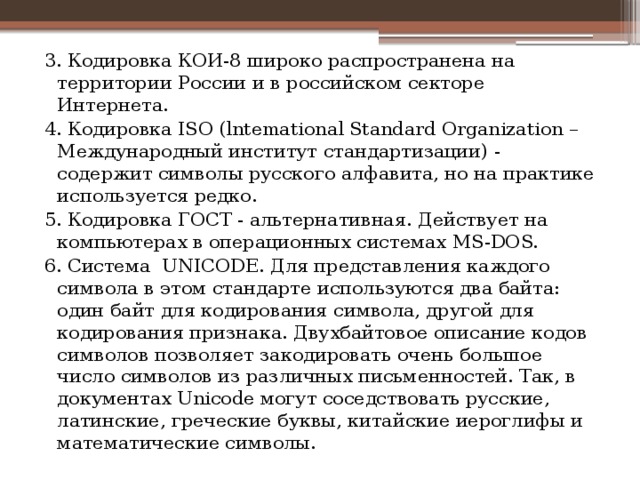 3. Кодировка КОИ-8 широко распространена на территории России и в российском секторе Интернета. 4. Кодировка ISO (lntemational Standard Organization – Международный институт стандартизации) - содержит символы русского алфавита, но на практике используется редко. 5. Кодировка ГОСТ - альтернативная. Действует на компьютерах в опе­рационных системах MS-DOS. 6. Система UNICODE. Для представления каждого символа в этом стандарте используются два байта: один байт для кодирования символа, другой для кодирования признака. Двухбайтовое описание кодов символов позволяет закодировать очень большое число символов из различных письменностей. Так, в документах Unicode могут соседствовать русские, латинские, греческие буквы, китайские иероглифы и математические символы. 