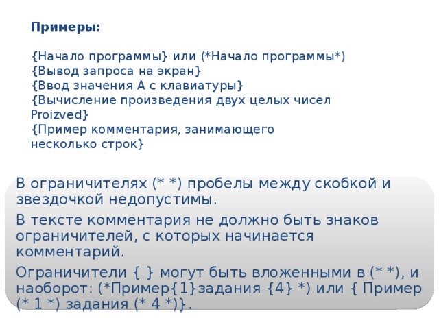 Примеры: {Начало программы} или (*Начало программы*) {Вывод запроса на экран} {Ввод значения А с клавиатуры} {Вычисление произведения двух целых чисел Proizved} {Пример комментария, занимающего несколько строк} В ограничителях (* *) пробелы между скобкой и звездочкой недопустимы. В тексте комментария не должно быть знаков ограничителей, с которых начинается комментарий. Ограничители { } могут быть вложенными в (* *), и наоборот: (*Пример{1}задания {4} *) или { Пример (* 1 *) задания (* 4 *)}. 