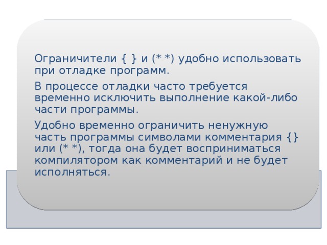 Ограничители { } и (* *) удобно использовать при отладке программ. В процессе отладки часто требуется временно исключить выполнение какой-либо части программы. Удобно временно ограничить ненужную часть программы символами комментария {} или (* *), тогда она будет восприниматься компилятором как комментарий и не будет исполняться. 