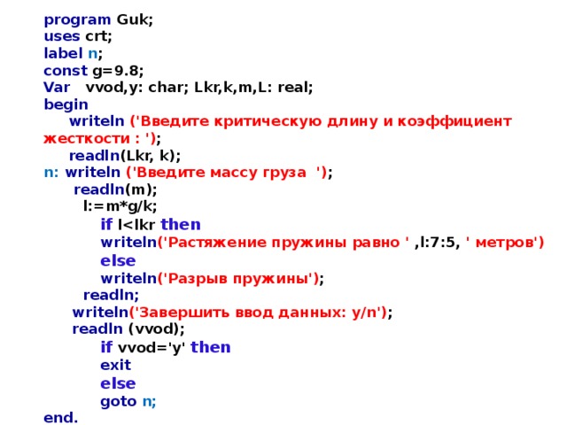 program Guk; uses crt; label n ; const g=9.8; Var vvod,y: char; Lkr,k,m,L: real; begin  writeln  ('Введите критическую длину и коэффициент жесткости : ') ;  readln (Lkr, k); n: writeln  ('Введите массу груза  ') ;  readln (m);  l:=m*g/k;   if l then   writeln ('Растяжение пружины равно ' ,l:7:5, ' метров')   else   writeln ('Разрыв пружины') ;  readln;   writeln ('Завершить ввод данных: y/n') ;   readln (vvod);   if  vvod='y' then   exit   else   goto n; end. 