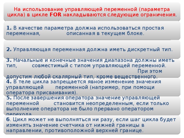 На использование управляющей переменной (параметра цикла) в цикле FOR накладываются следующие ограничения . 1. В качестве параметра должна использоваться простая переменная, опи­санная в текущем блоке. 2. Управляющая переменная должна иметь дискретный тип. 3. Начальные и конечные значения диапазона должны иметь тип, совмести­мый с типом управляющей переменной. При этом допустим любой ска­лярный тип, кроме вещественного. 4. В теле цикла запрещается явное изменение значения управляющей пере­менной (например, при помощи оператора присваивания). 5. После завершения оператора значение управляющей переменной стано­вится неопределенным, если только выполнение оператора не было пре­рвано оператором перехода. 6 . Цикл может не выполняться ни разу, если шаг цикла будет изменять значение счетчика от нижней границы в направлении, противоположной верхней границе. 