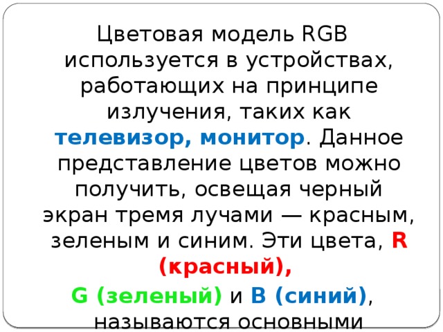 Цветовая модель RGB используется в устройствах, работающих на принципе излучения, таких как телевизор, монитор . Данное представление цветов можно получить, освещая черный экран тремя лучами — красным, зеленым и синим. Эти цвета, R (красный), G (зеленый) и В (синий) , называются основны­ми 